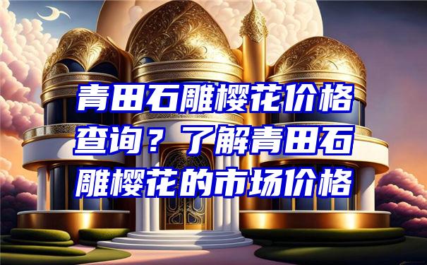 青田石雕樱花价格查询？了解青田石雕樱花的市场价格