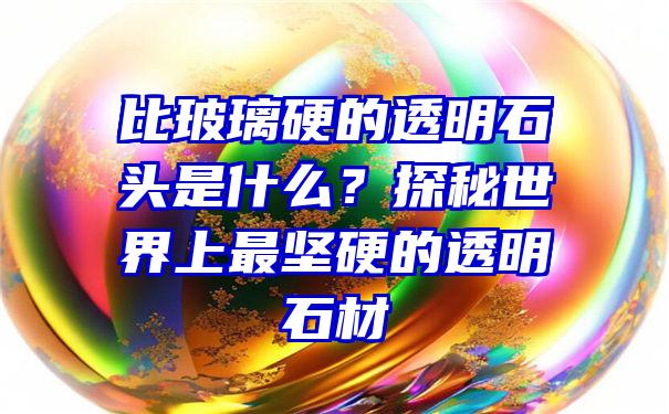 比玻璃硬的透明石头是什么？探秘世界上最坚硬的透明石材