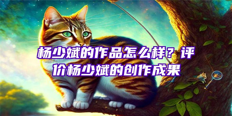 杨少斌的作品怎么样？评价杨少斌的创作成果