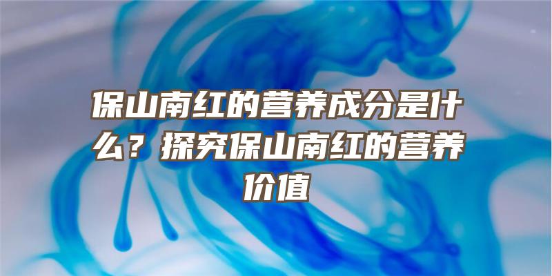 保山南红的营养成分是什么？探究保山南红的营养价值