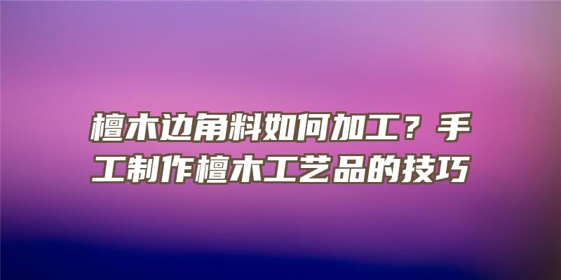 檀木边角料如何加工？手工制作檀木工艺品的技巧