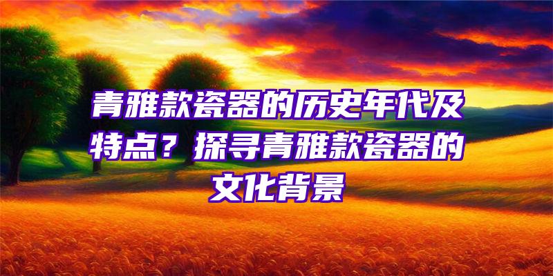 青雅款瓷器的历史年代及特点？探寻青雅款瓷器的文化背景