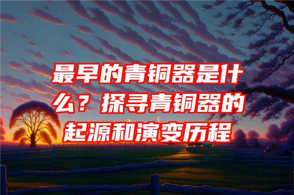 最早的青铜器是什么？探寻青铜器的起源和演变历程