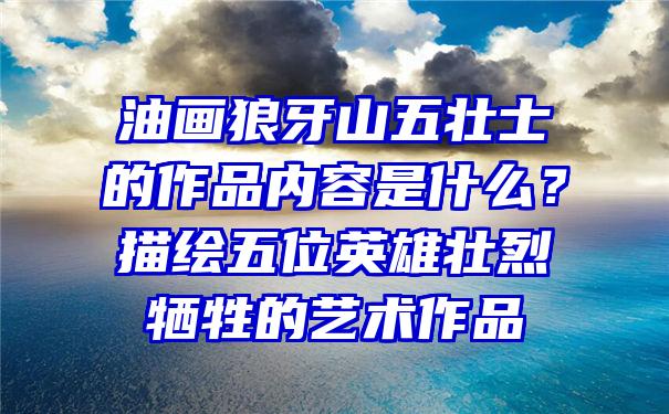 油画狼牙山五壮士的作品内容是什么？描绘五位英雄壮烈牺牲的艺术作品