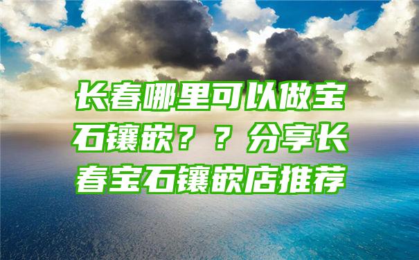 长春哪里可以做宝石镶嵌？？分享长春宝石镶嵌店推荐