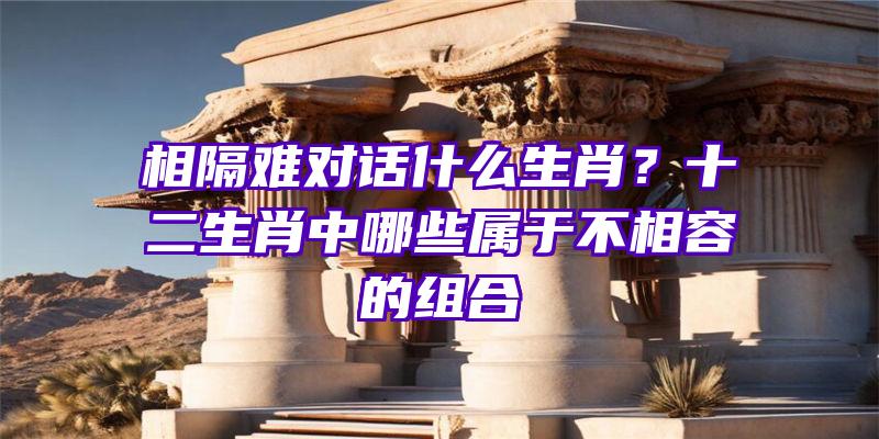 相隔难对话什么生肖？十二生肖中哪些属于不相容的组合