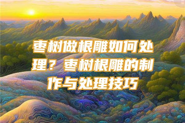 枣树做根雕如何处理？枣树根雕的制作与处理技巧