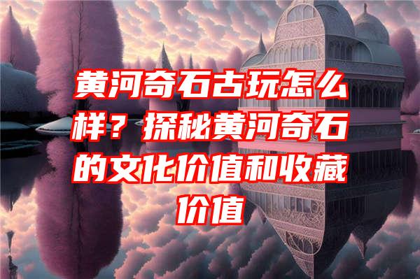 黄河奇石古玩怎么样？探秘黄河奇石的文化价值和收藏价值