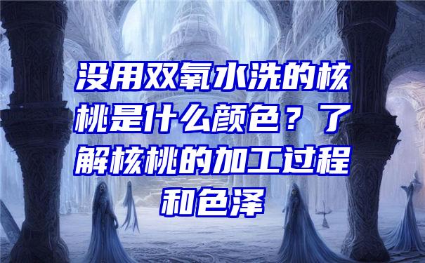 没用双氧水洗的核桃是什么颜色？了解核桃的加工过程和色泽