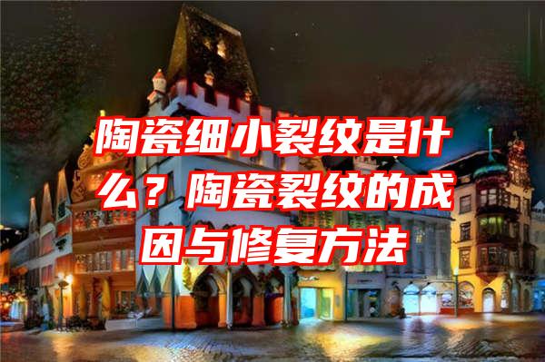 陶瓷细小裂纹是什么？陶瓷裂纹的成因与修复方法