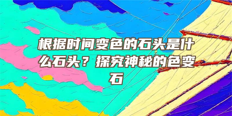 根据时间变色的石头是什么石头？探究神秘的色变石