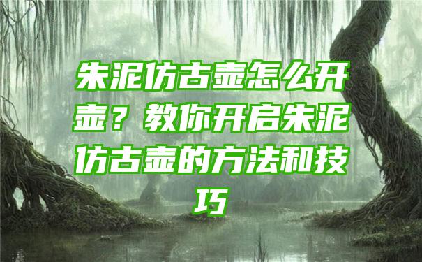 朱泥仿古壶怎么开壶？教你开启朱泥仿古壶的方法和技巧