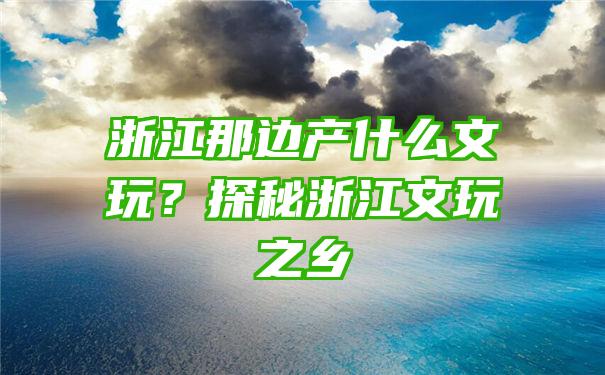 浙江那边产什么文玩？探秘浙江文玩之乡