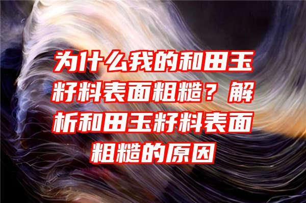 为什么我的和田玉籽料表面粗糙？解析和田玉籽料表面粗糙的原因