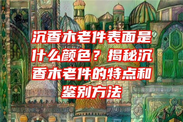 沉香木老件表面是什么颜色？揭秘沉香木老件的特点和鉴别方法