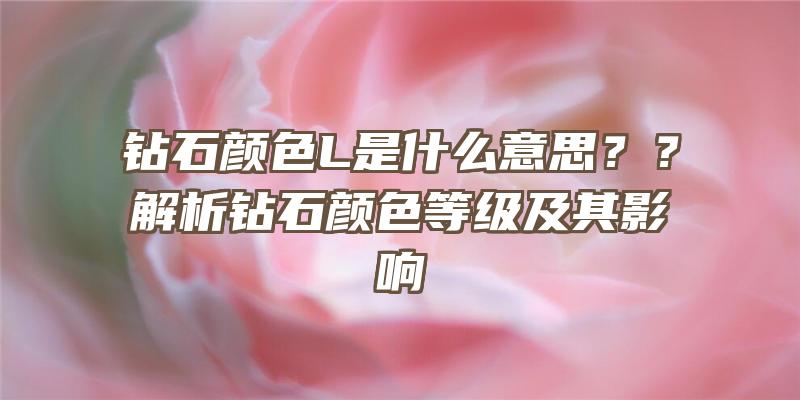 钻石颜色L是什么意思？？解析钻石颜色等级及其影响