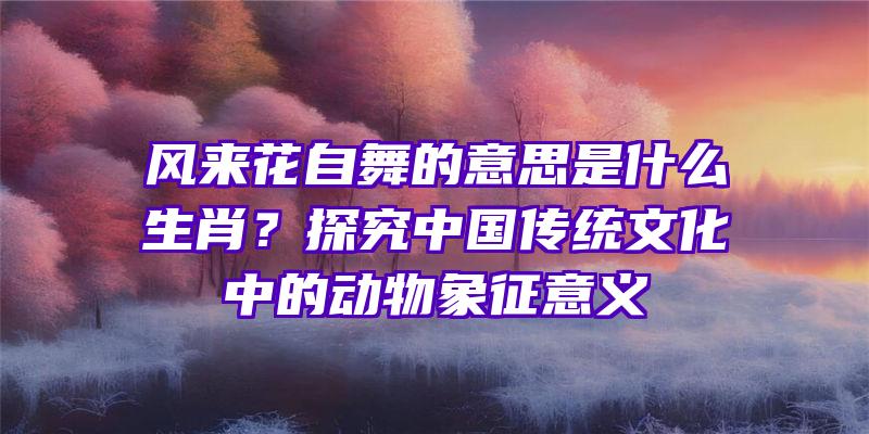 风来花自舞的意思是什么生肖？探究中国传统文化中的动物象征意义