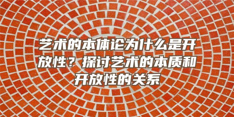 艺术的本体论为什么是开放性？探讨艺术的本质和开放性的关系