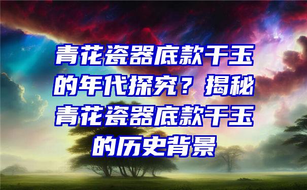 青花瓷器底款干玉的年代探究？揭秘青花瓷器底款干玉的历史背景