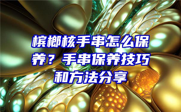 槟榔核手串怎么保养？手串保养技巧和方法分享