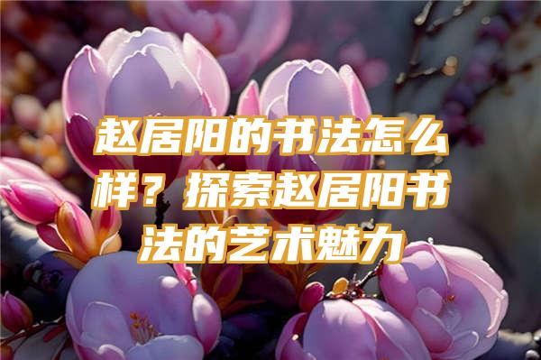 赵居阳的书法怎么样？探索赵居阳书法的艺术魅力