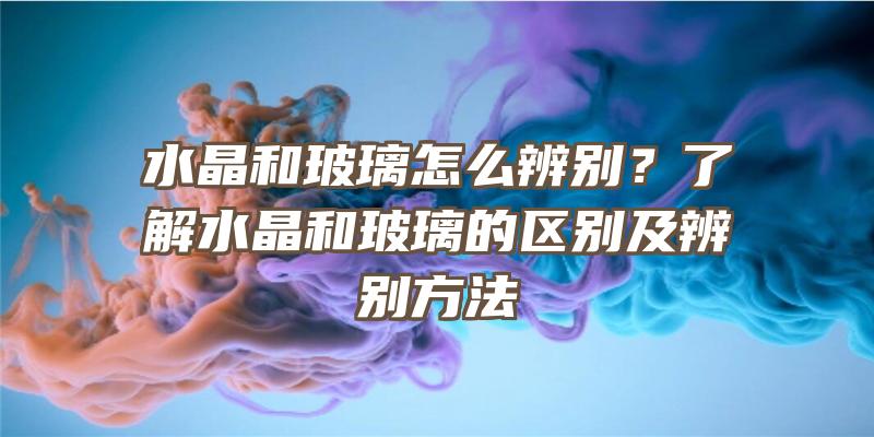 水晶和玻璃怎么辨别？了解水晶和玻璃的区别及辨别方法