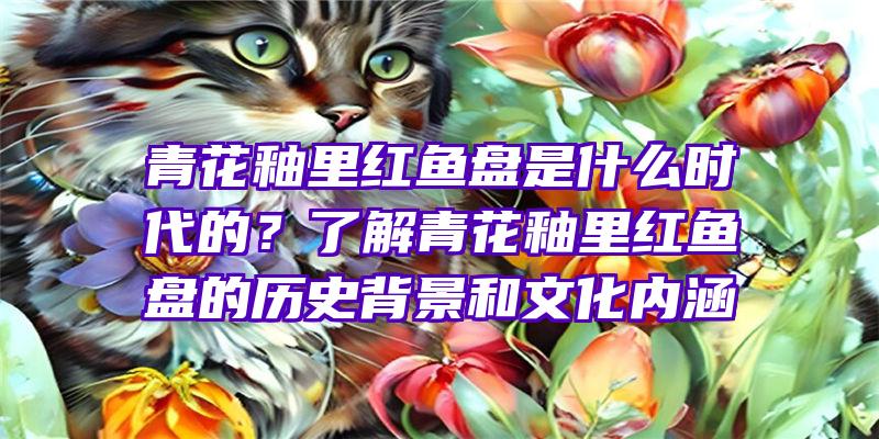 青花釉里红鱼盘是什么时代的？了解青花釉里红鱼盘的历史背景和文化内涵