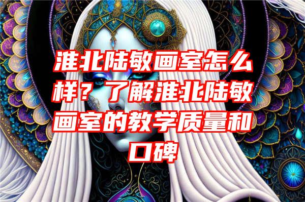 淮北陆敏画室怎么样？了解淮北陆敏画室的教学质量和口碑