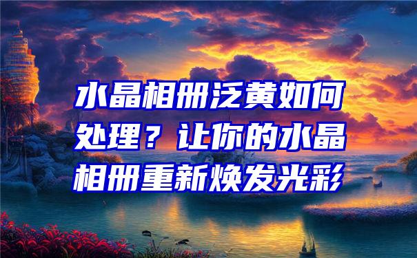 水晶相册泛黄如何处理？让你的水晶相册重新焕发光彩