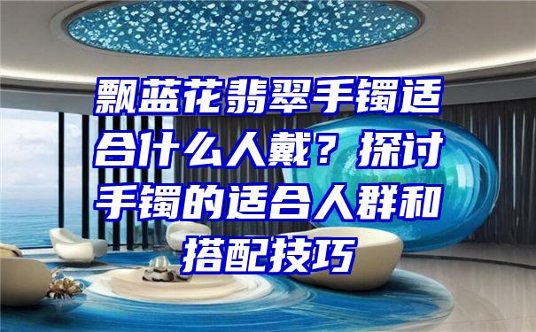 飘蓝花翡翠手镯适合什么人戴？探讨手镯的适合人群和搭配技巧