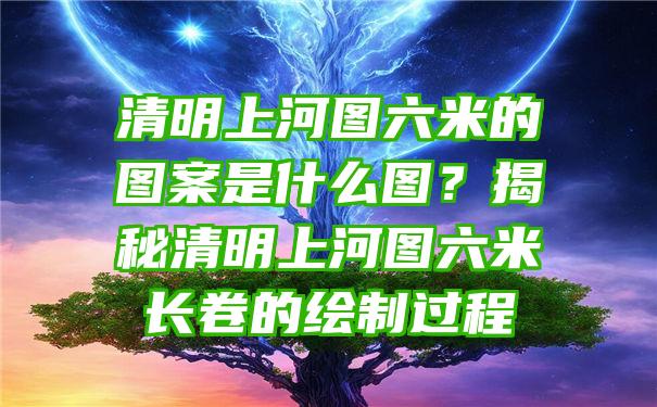 清明上河图六米的图案是什么图？揭秘清明上河图六米长卷的绘制过程