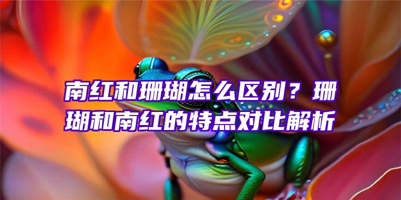 南红和珊瑚怎么区别？珊瑚和南红的特点对比解析