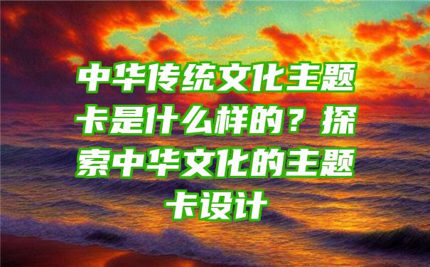 中华传统文化主题卡是什么样的？探索中华文化的主题卡设计