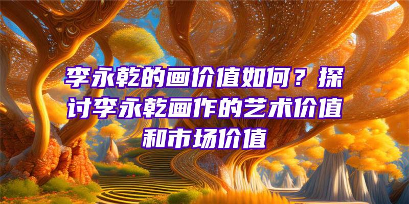 李永乾的画价值如何？探讨李永乾画作的艺术价值和市场价值