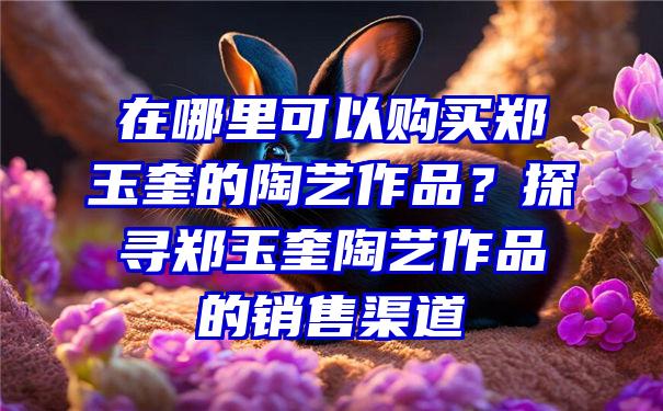 在哪里可以购买郑玉奎的陶艺作品？探寻郑玉奎陶艺作品的销售渠道