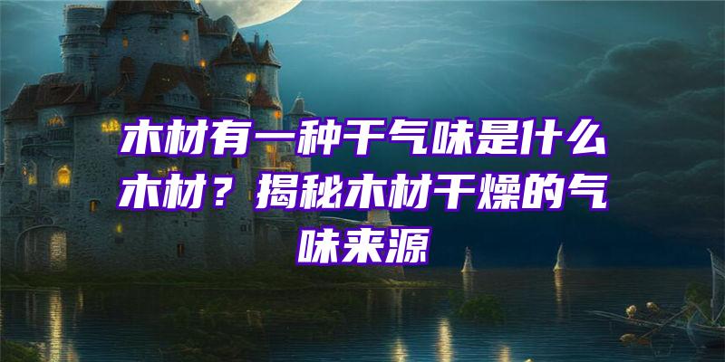 木材有一种干气味是什么木材？揭秘木材干燥的气味来源