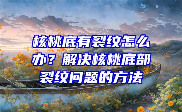 核桃底有裂纹怎么办？解决核桃底部裂纹问题的方法