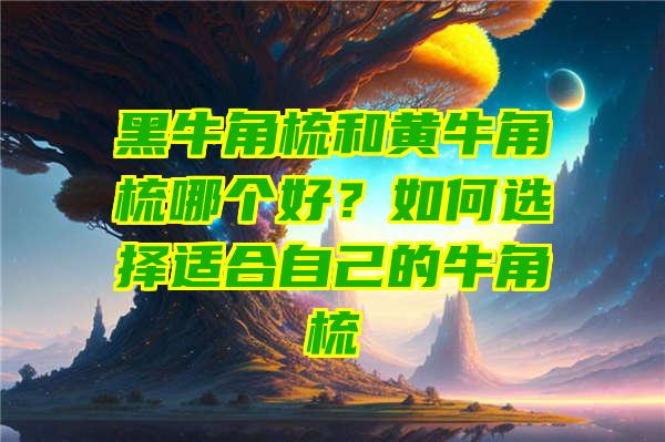 黑牛角梳和黄牛角梳哪个好？如何选择适合自己的牛角梳