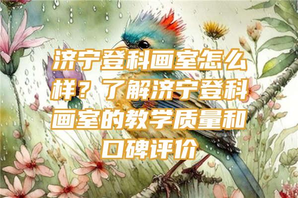 济宁登科画室怎么样？了解济宁登科画室的教学质量和口碑评价