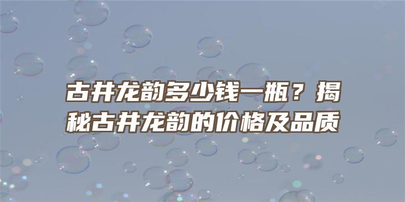 古井龙韵多少钱一瓶？揭秘古井龙韵的价格及品质