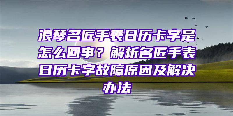 浪琴名匠手表日历卡字是怎么回事？解析名匠手表日历卡字故障原因及解决办法