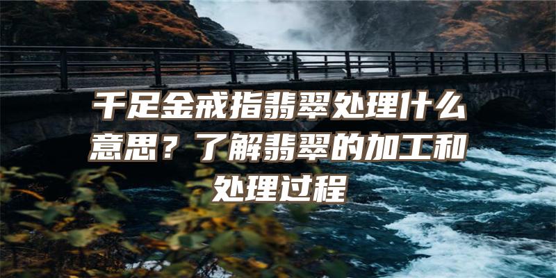 千足金戒指翡翠处理什么意思？了解翡翠的加工和处理过程