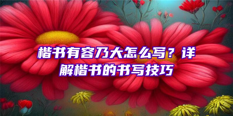 楷书有容乃大怎么写？详解楷书的书写技巧