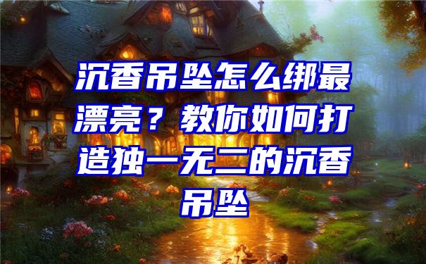 沉香吊坠怎么绑最漂亮？教你如何打造独一无二的沉香吊坠