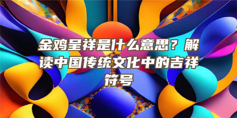 金鸡呈祥是什么意思？解读中国传统文化中的吉祥符号