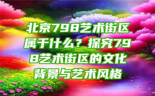 北京798艺术街区属于什么？探究798艺术街区的文化背景与艺术风格