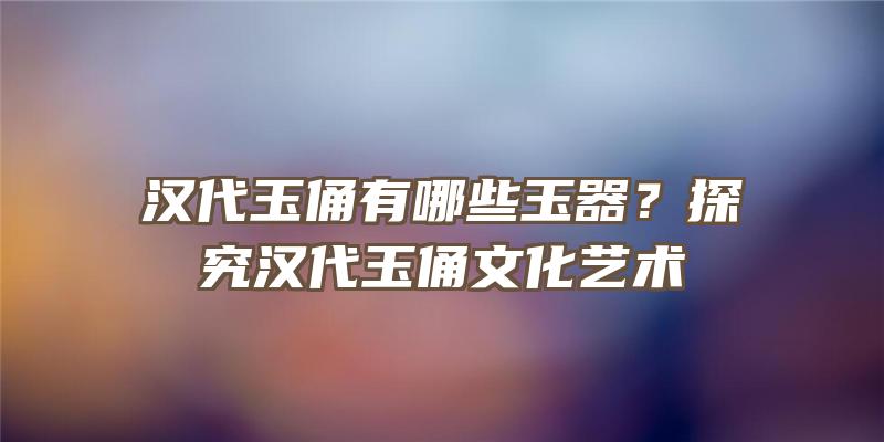 汉代玉俑有哪些玉器？探究汉代玉俑文化艺术