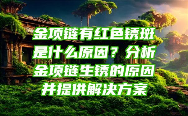 金项链有红色锈斑是什么原因？分析金项链生锈的原因并提供解决方案