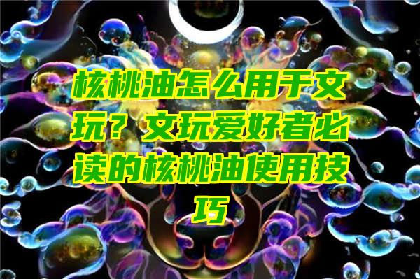 核桃油怎么用于文玩？文玩爱好者必读的核桃油使用技巧