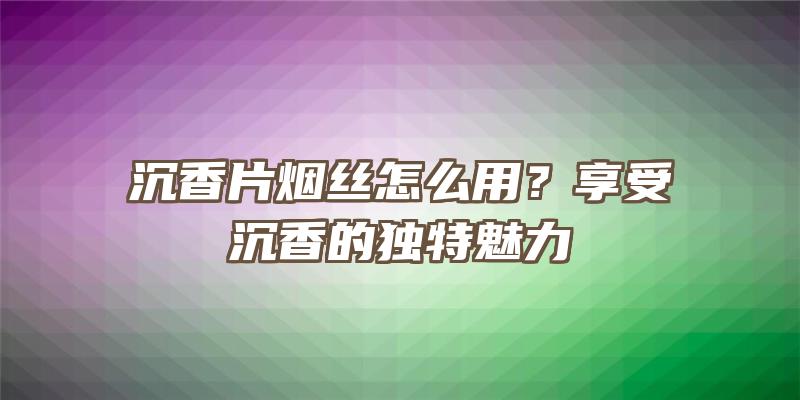 沉香片烟丝怎么用？享受沉香的独特魅力